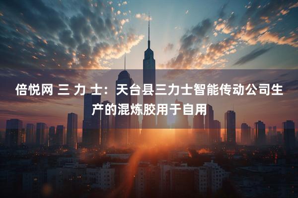 倍悦网 三 力 士：天台县三力士智能传动公司生产的混炼胶用于自用