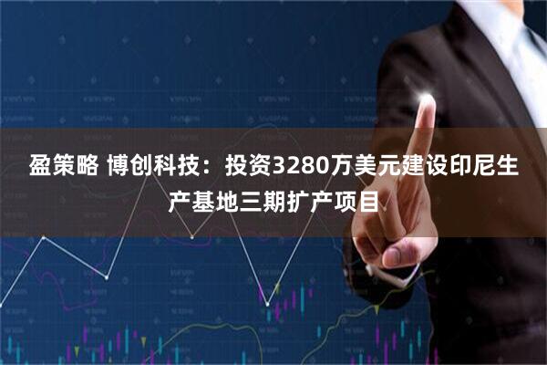 盈策略 博创科技：投资3280万美元建设印尼生产基地三期扩产项目