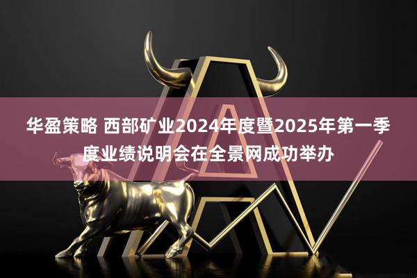华盈策略 西部矿业2024年度暨2025年第一季度业绩说明会在全景网成功举办