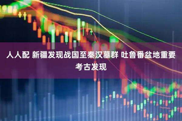 人人配 新疆发现战国至秦汉墓群 吐鲁番盆地重要考古发现