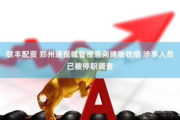 联丰配资 郑州通报城管授意向摊贩收烟 涉事人员已被停职调查