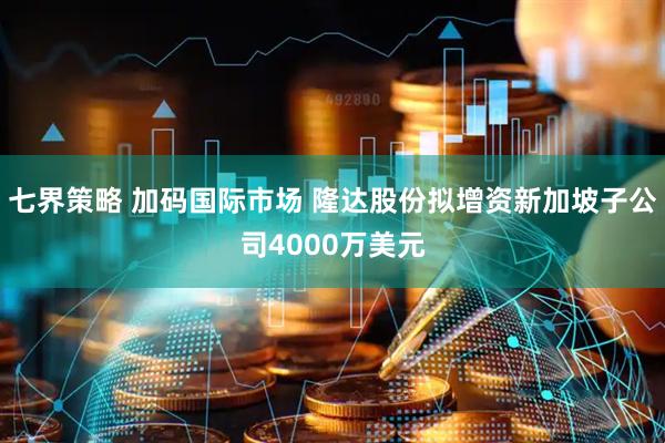 七界策略 加码国际市场 隆达股份拟增资新加坡子公司4000万美元