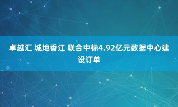 卓越汇 城地香江 联合中标4.92亿元数据中心建设订单