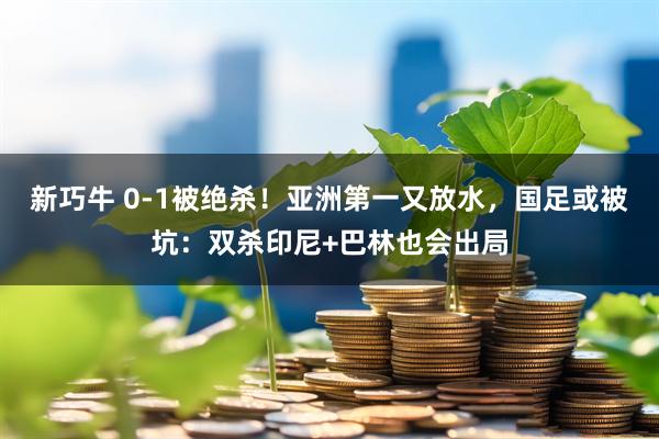 新巧牛 0-1被绝杀！亚洲第一又放水，国足或被坑：双杀印尼+巴林也会出局