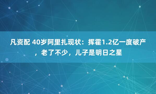 凡资配 40岁阿里扎现状：挥霍1.2亿一度破产，老了不少，儿子是明日之星