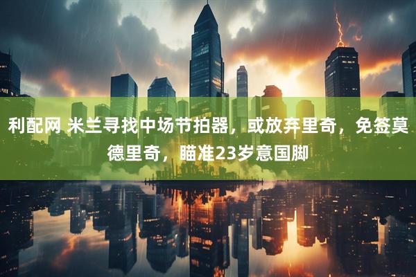 利配网 米兰寻找中场节拍器，或放弃里奇，免签莫德里奇，瞄准23岁意国脚