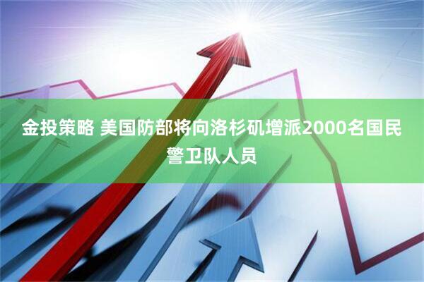 金投策略 美国防部将向洛杉矶增派2000名国民警卫队人员