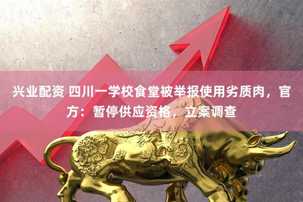 兴业配资 四川一学校食堂被举报使用劣质肉，官方：暂停供应资格，立案调查