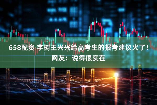 658配资 宇树王兴兴给高考生的报考建议火了！网友：说得很实在