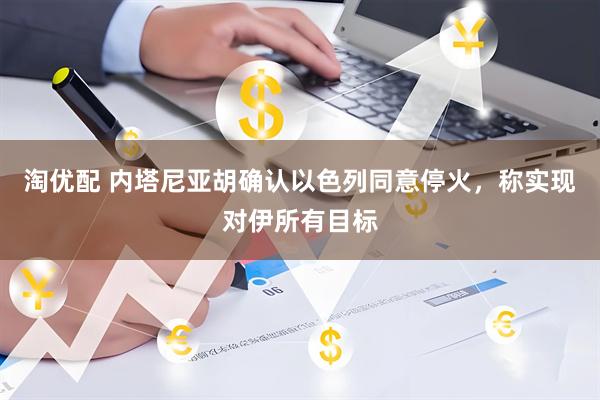 淘优配 内塔尼亚胡确认以色列同意停火，称实现对伊所有目标