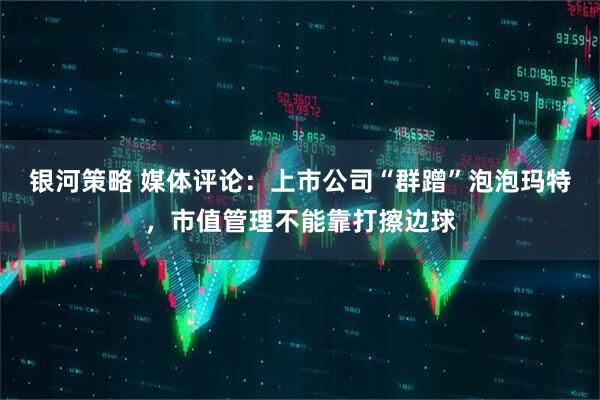 银河策略 媒体评论：上市公司“群蹭”泡泡玛特，市值管理不能靠打擦边球