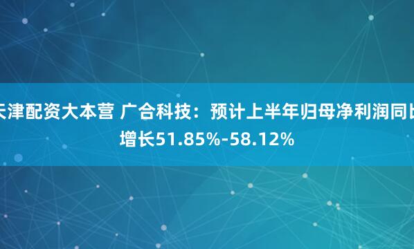 天津配资大本营 广合科技：预计上半年归母净利润同比增长51.85%-58.12%