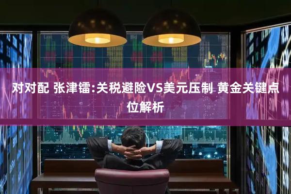 对对配 张津镭:关税避险VS美元压制 黄金关键点位解析