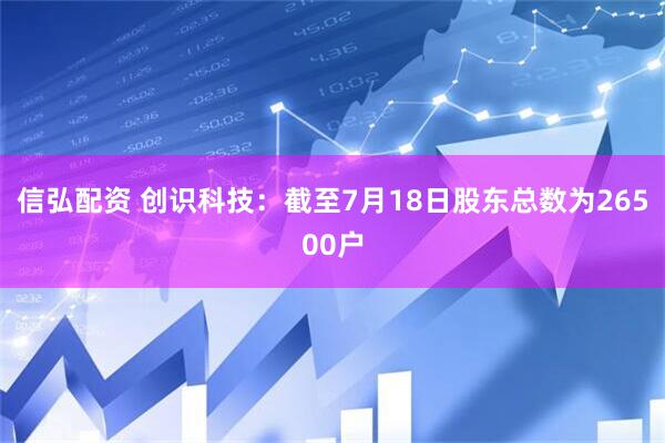 信弘配资 创识科技：截至7月18日股东总数为26500户