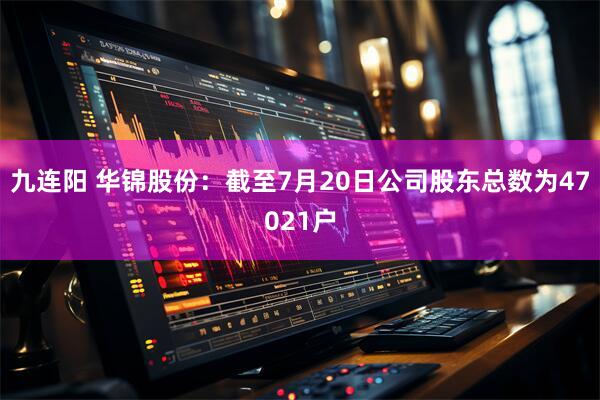 九连阳 华锦股份：截至7月20日公司股东总数为47021户