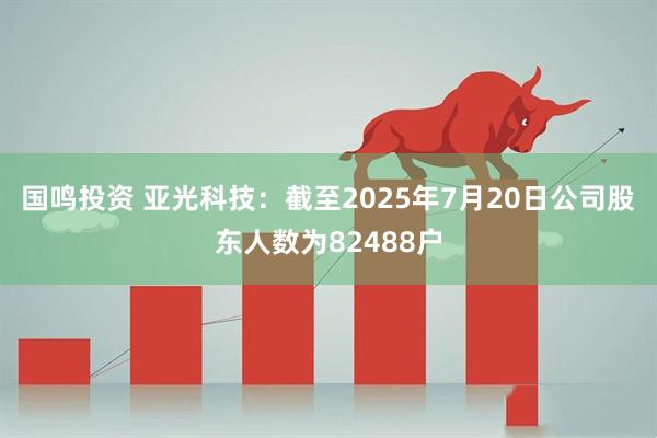 国鸣投资 亚光科技：截至2025年7月20日公司股东人数为82488户