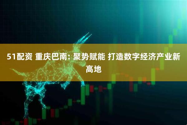 51配资 重庆巴南: 聚势赋能 打造数字经济产业新高地