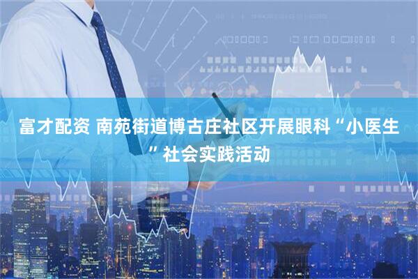 富才配资 南苑街道博古庄社区开展眼科“小医生”社会实践活动