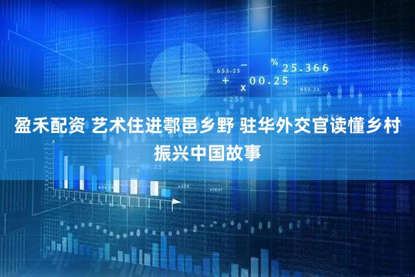 盈禾配资 艺术住进鄠邑乡野 驻华外交官读懂乡村振兴中国故事