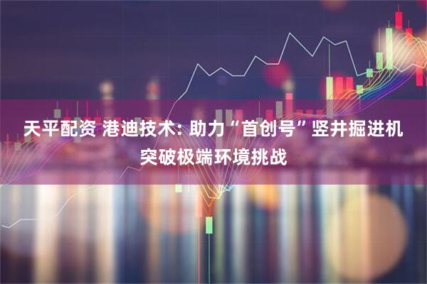 天平配资 港迪技术: 助力“首创号”竖井掘进机突破极端环境挑战