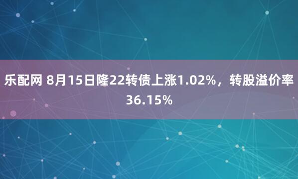 乐配网 8月15日隆22转债上涨1.02%，转股溢价率36.15%