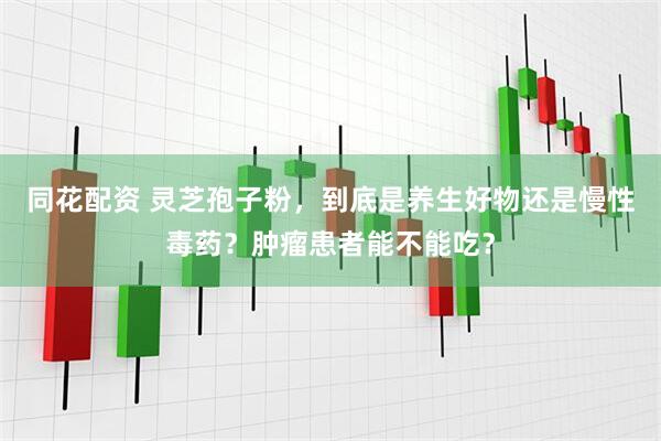 同花配资 灵芝孢子粉，到底是养生好物还是慢性毒药？肿瘤患者能不能吃？