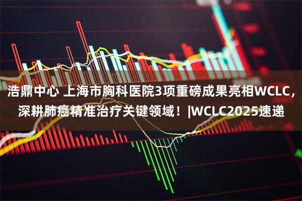 浩鼎中心 上海市胸科医院3项重磅成果亮相WCLC，深耕肺癌精准治疗关键领域！|WCLC2025速递