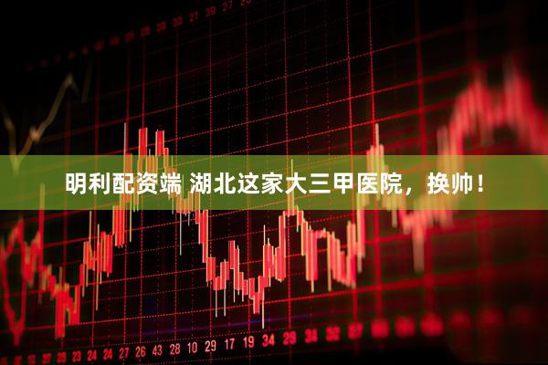 明利配资端 湖北这家大三甲医院，换帅！
