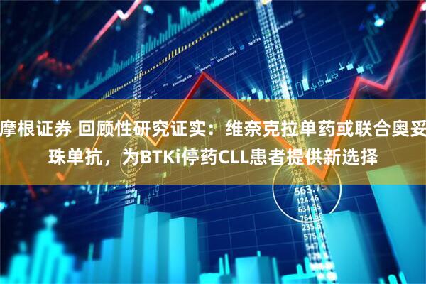 摩根证券 回顾性研究证实：维奈克拉单药或联合奥妥珠单抗，为BTKi停药CLL患者提供新选择