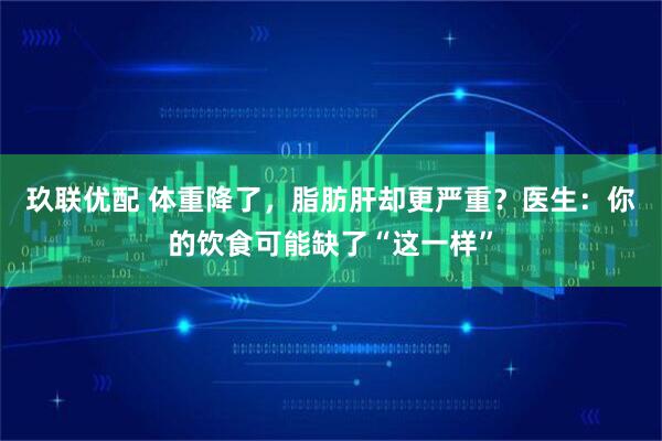 玖联优配 体重降了，脂肪肝却更严重？医生：你的饮食可能缺了“这一样”