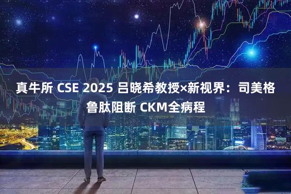 真牛所 CSE 2025 吕晓希教授×新视界：司美格鲁肽阻断 CKM全病程