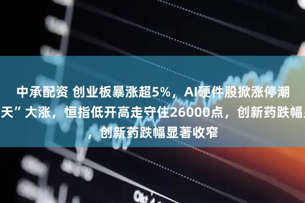 中承配资 创业板暴涨超5%，AI硬件股掀涨停潮，“易中天”大涨，恒指低开高走守住26000点，创新药跌幅显著收窄