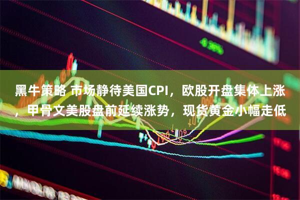 黑牛策略 市场静待美国CPI，欧股开盘集体上涨，甲骨文美股盘前延续涨势，现货黄金小幅走低