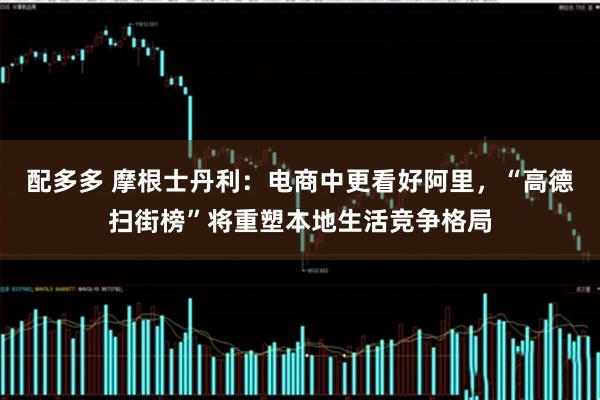 配多多 摩根士丹利：电商中更看好阿里，“高德扫街榜”将重塑本地生活竞争格局