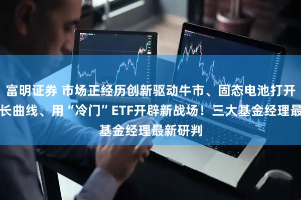 富明证券 市场正经历创新驱动牛市、固态电池打开第二增长曲线、用“冷门”ETF开辟新战场！三大基金经理最新研判