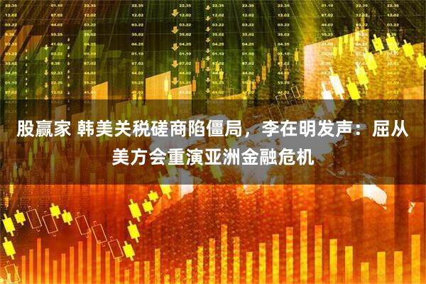股赢家 韩美关税磋商陷僵局，李在明发声：屈从美方会重演亚洲金融危机
