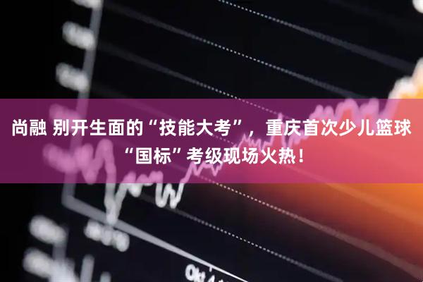 尚融 别开生面的“技能大考”，重庆首次少儿篮球“国标”考级现场火热！