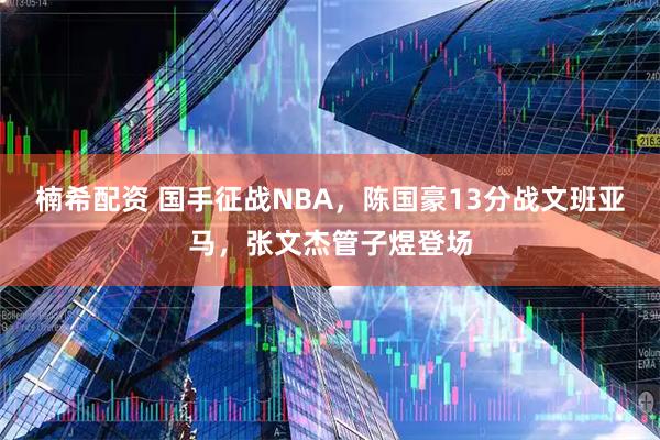 楠希配资 国手征战NBA，陈国豪13分战文班亚马，张文杰管子煜登场