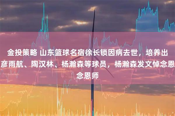 金投策略 山东篮球名宿徐长锁因病去世，培养出丁彦雨航、陶汉林、杨瀚森等球员，杨瀚森发文悼念恩师
