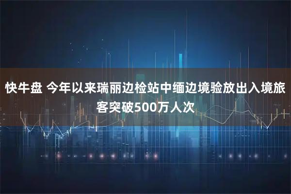 快牛盘 今年以来瑞丽边检站中缅边境验放出入境旅客突破500万人次