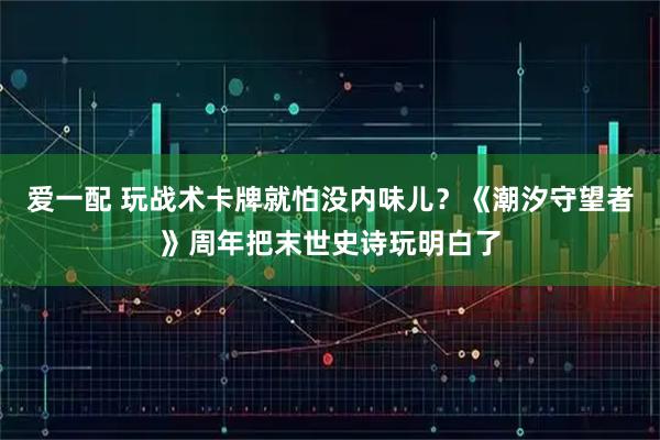 爱一配 玩战术卡牌就怕没内味儿？《潮汐守望者》周年把末世史诗玩明白了