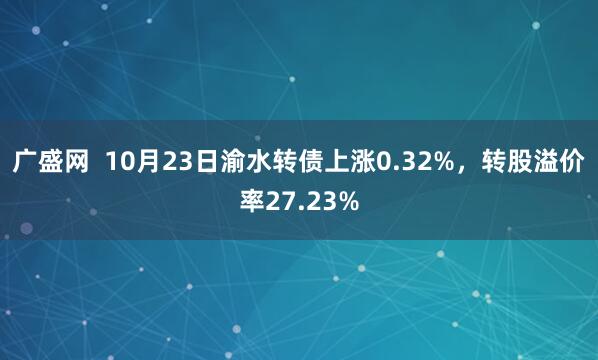 广盛网  10月23日渝水转债上涨0.32%，转股溢价率27.23%