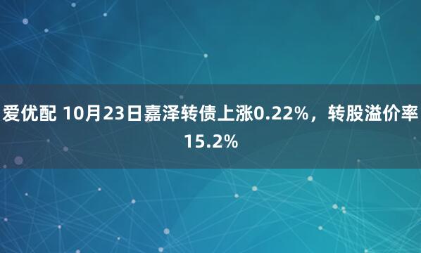 爱优配 10月23日嘉泽转债上涨0.22%，转股溢价率15.2%