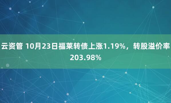 云资管 10月23日福莱转债上涨1.19%，转股溢价率203.98%