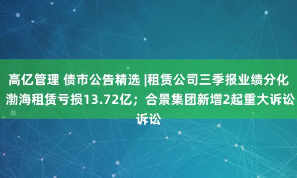 高亿管理 债市公告精选 |租赁公司三季报业绩分化 渤海租赁亏损13.72亿；合景集团新增2起重大诉讼
