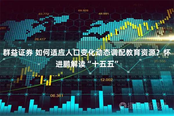 群益证券 如何适应人口变化动态调配教育资源？怀进鹏解读“十五五”