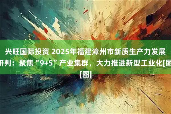 兴旺国际投资 2025年福建漳州市新质生产力发展研判：聚焦“9+5”产业集群，大力推进新型工业化[图]