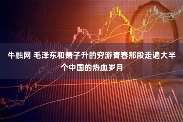 牛融网 毛泽东和萧子升的穷游青春那段走遍大半个中国的热血岁月