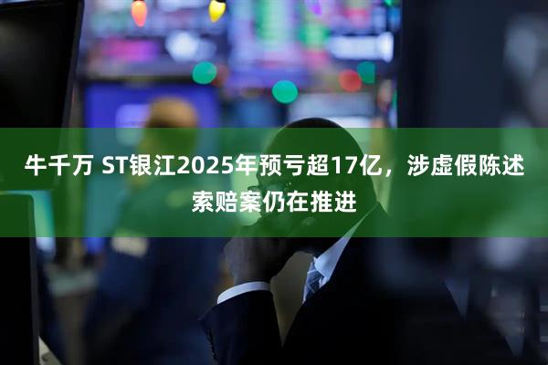 牛千万 ST银江2025年预亏超17亿，涉虚假陈述索赔案仍在推进