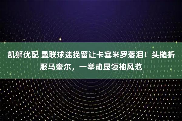 凯狮优配 曼联球迷挽留让卡塞米罗落泪！头槌折服马奎尔，一举动显领袖风范